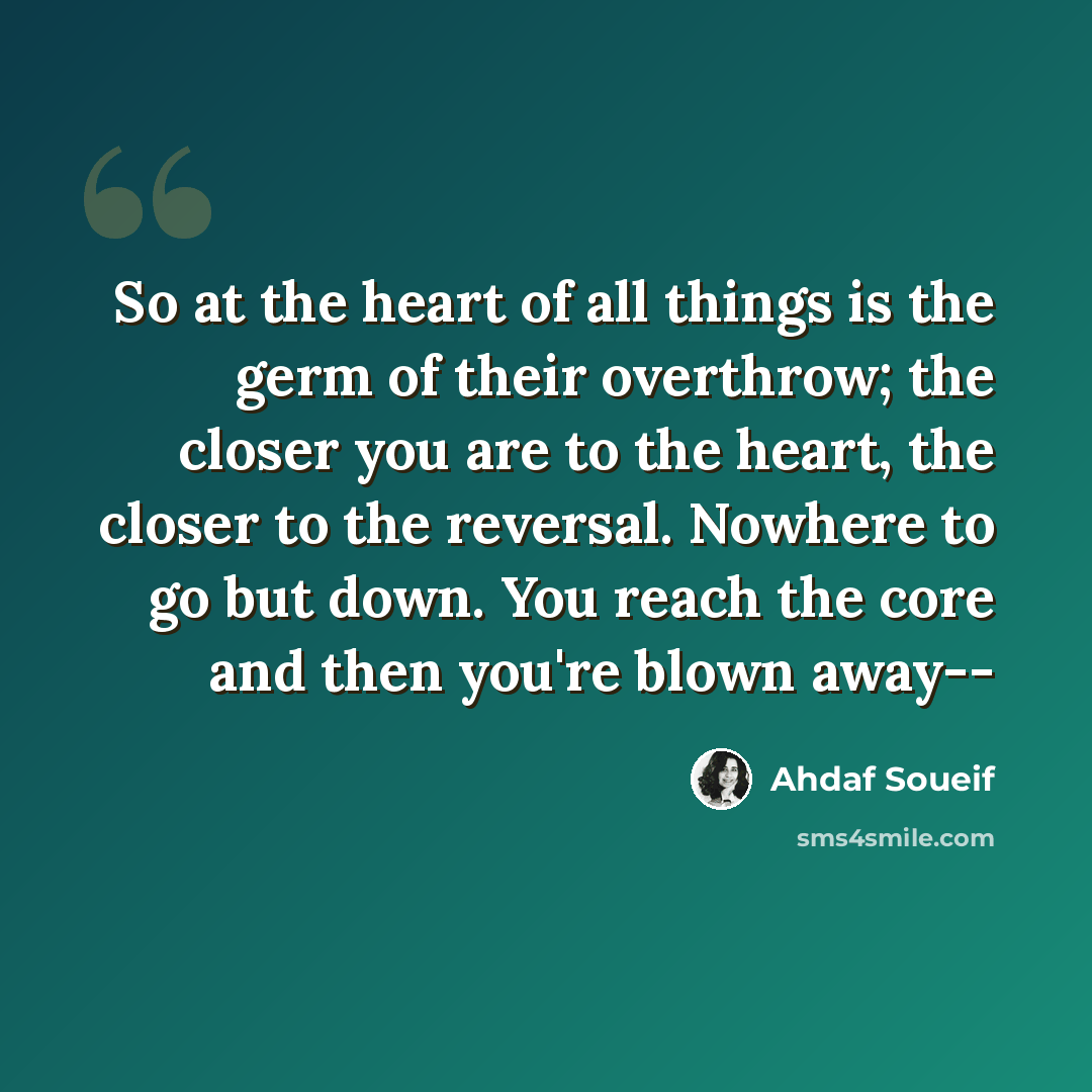 “So at the heart of all things is the germ of their overthrow; the closer you are to the heart, the closer to the reversal. Nowhere to go but down. You reach the core and then you're blown away--” quote by Ahdaf Soueif
