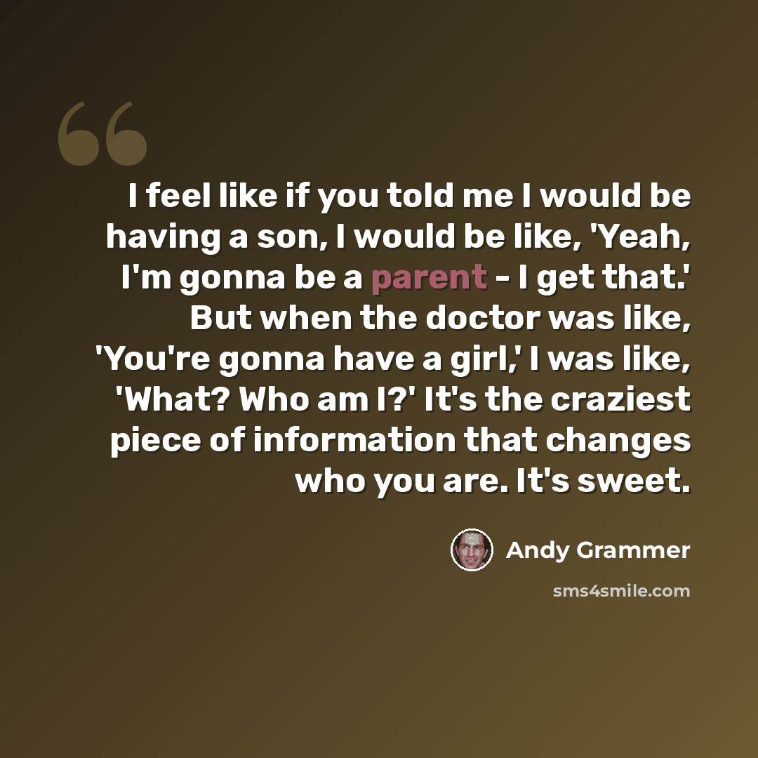 “I feel like if you told me I would be having a son, I would be like, 'Yeah, I'm gonna be a parent - I get that.' But when the doctor was like, 'You're gonna have a girl,' I was like, 'What? Who am I?' It's the craziest piece of information that changes who you are. It's sweet.” quote by Andy Grammer