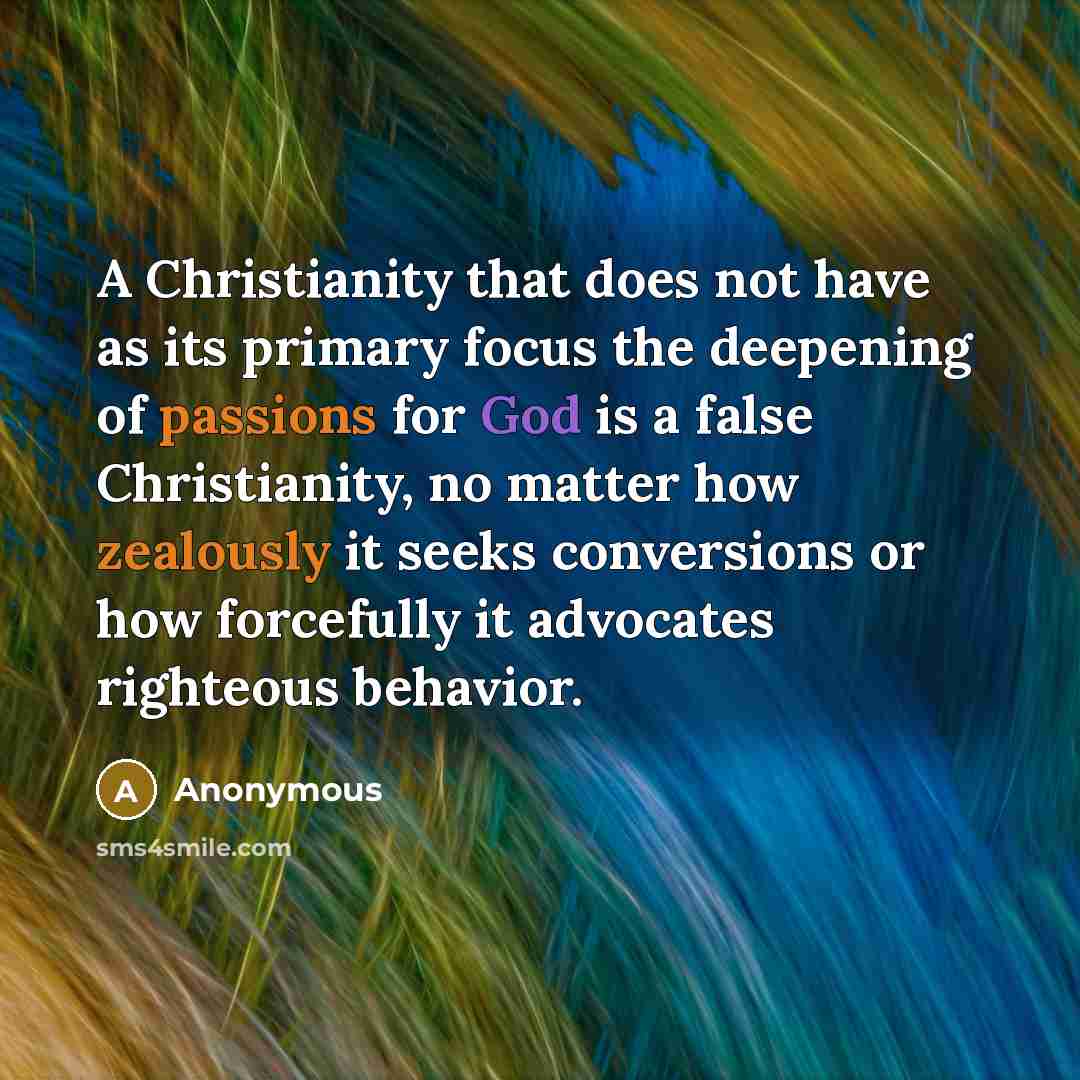 “A Christianity that does not have as its primary focus the deepening of passions for God is a false Christianity, no matter how zealously it seeks conversions or how forcefully it advocates righteous behavior.” quote by Anonymous