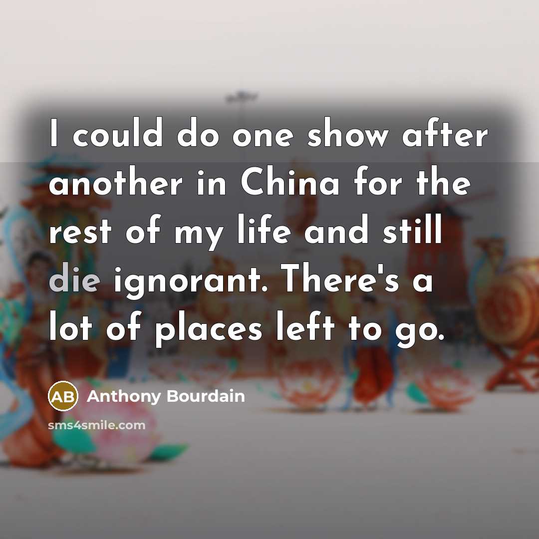 “I could do one show after another in China for the rest of my life and still die ignorant. There's a lot of places left to go.” quote by Anthony Bourdain