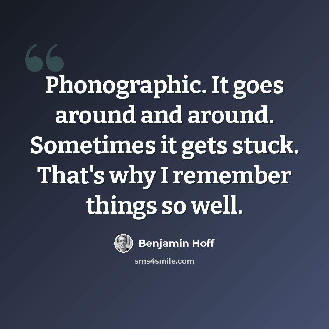 “Phonographic. It goes around and around. Sometimes it gets stuck. That's why I remember things so well.” quote by Benjamin Hoff