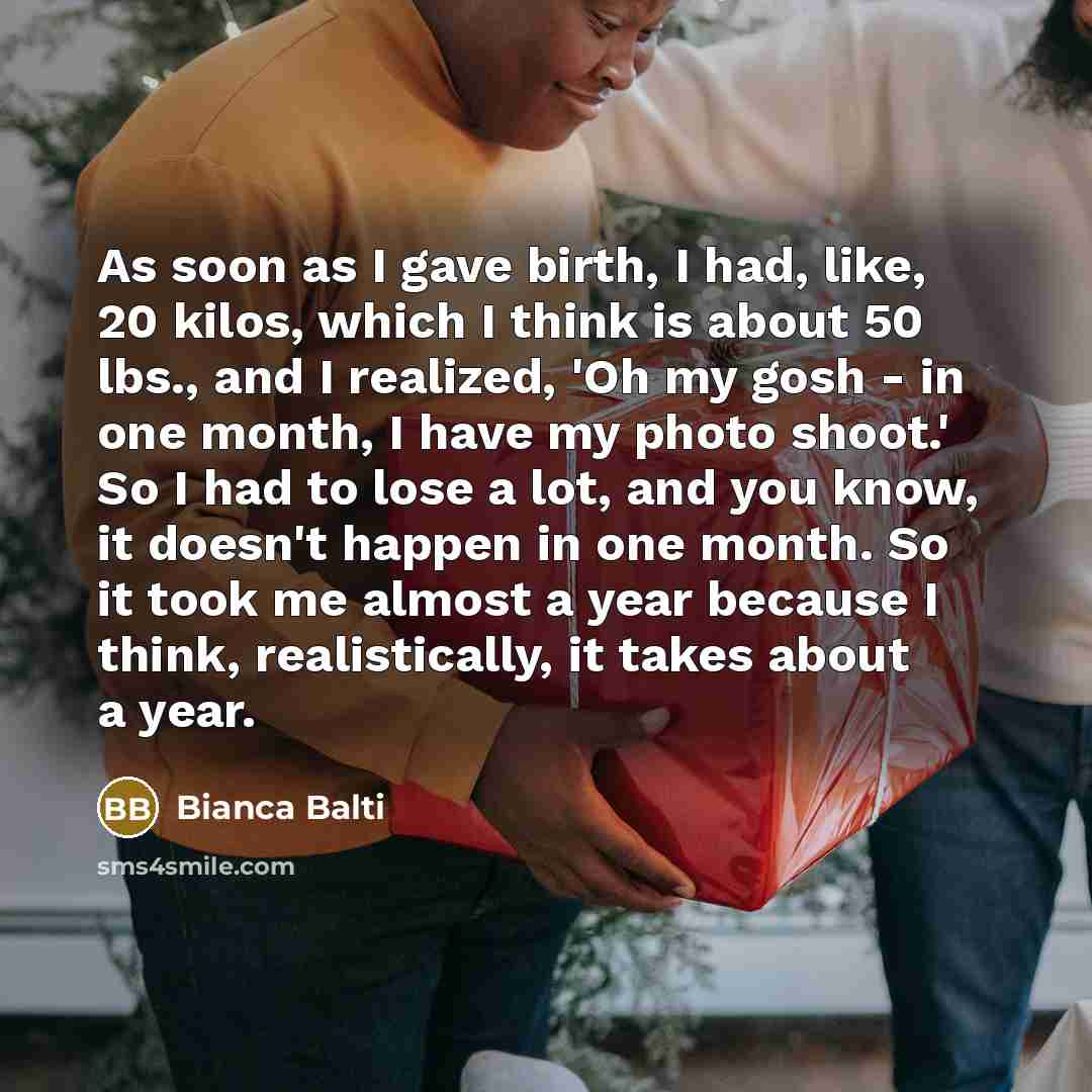 “As soon as I gave birth, I had, like, 20 kilos, which I think is about 50 lbs., and I realized, 'Oh my gosh - in one month, I have my photo shoot.' So I had to lose a lot, and you know, it doesn't happen in one month. So it took me almost a year because I think, realistically, it takes about a year.” quote by Bianca Balti