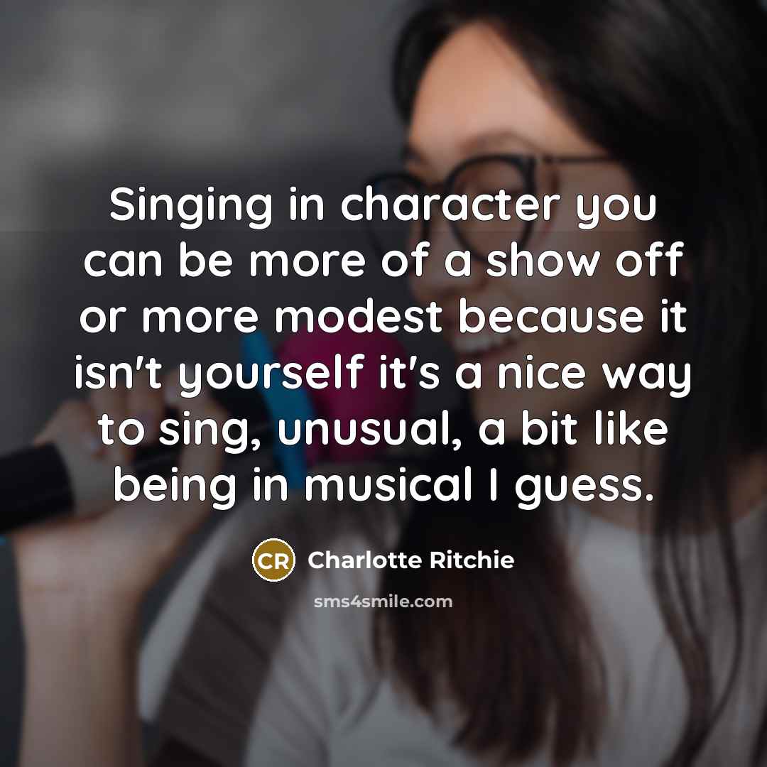 “Singing in character you can be more of a show off or more modest because it isn't yourself it's a nice way to sing, unusual, a bit like being in musical I guess.” quote by Charlotte Ritchie
