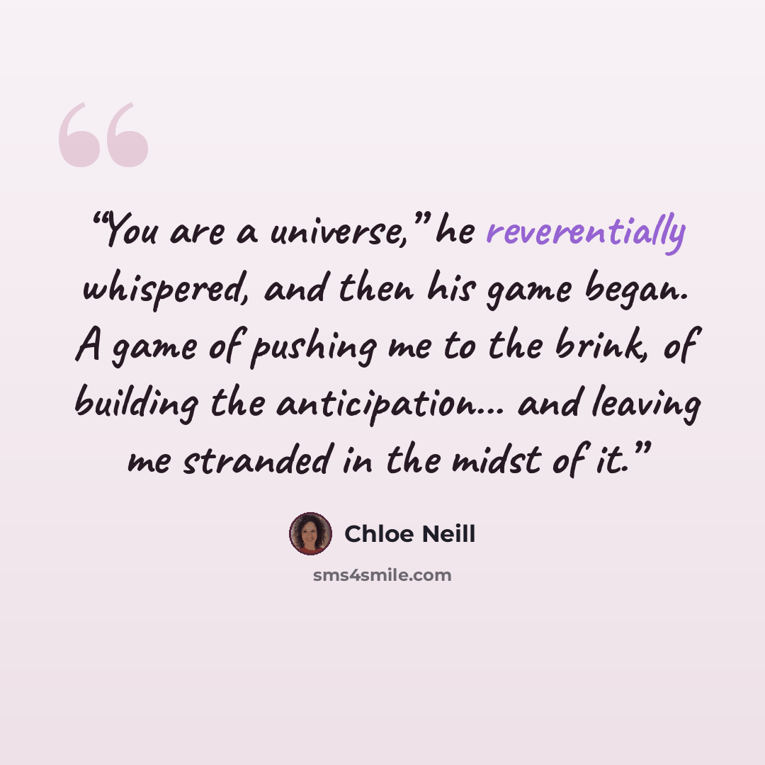 “You are a universe,” he reverentially whispered, and then his game began. A game of pushing me to the brink, of building the anticipation... and leaving me stranded in the midst of it.” quote by Chloe Neill