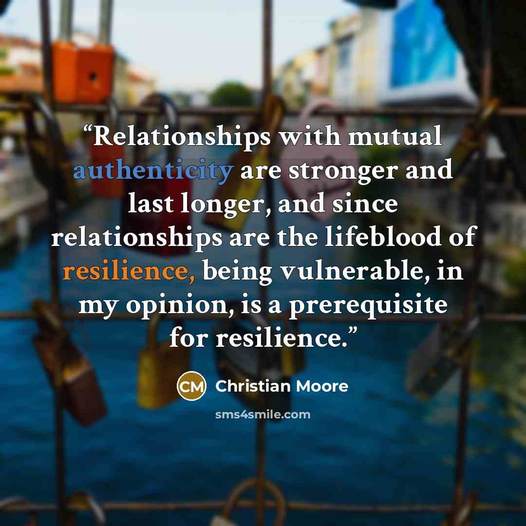 “Relationships with mutual authenticity are stronger and last longer, and since relationships are the lifeblood of resilience, being vulnerable, in my opinion, is a prerequisite for resilience.” quote by Christian Moore