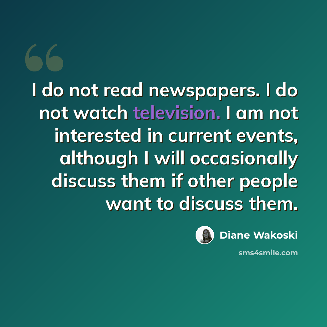 “I do not read newspapers. I do not watch television. I am not interested in current events, although I will occasionally discuss them if other people want to discuss them.” quote by Diane Wakoski