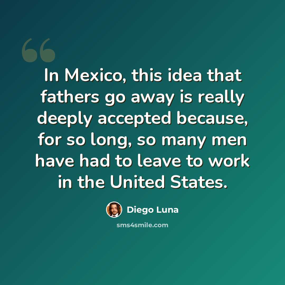 “In Mexico, this idea that fathers go away is really deeply accepted because, for so long, so many men have had to leave to work in the United States.” quote by Diego Luna