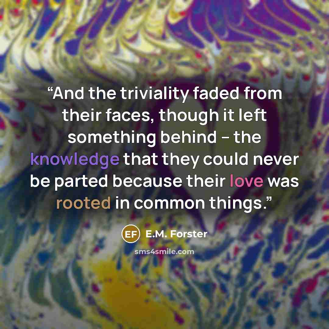 “And the triviality faded from their faces, though it left something behind -- the knowledge that they could never be parted because their love was rooted in common things.” quote by E.M. Forster
