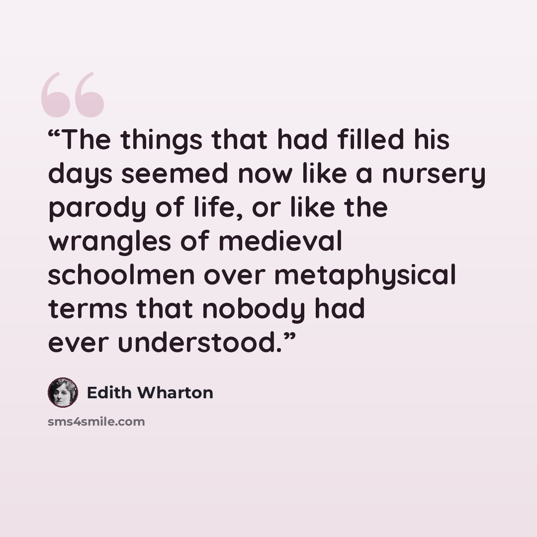 “The things that had filled his days seemed now like a nursery parody of life, or like the wrangles of medieval schoolmen over metaphysical terms that nobody had ever understood.” quote by Edith Wharton