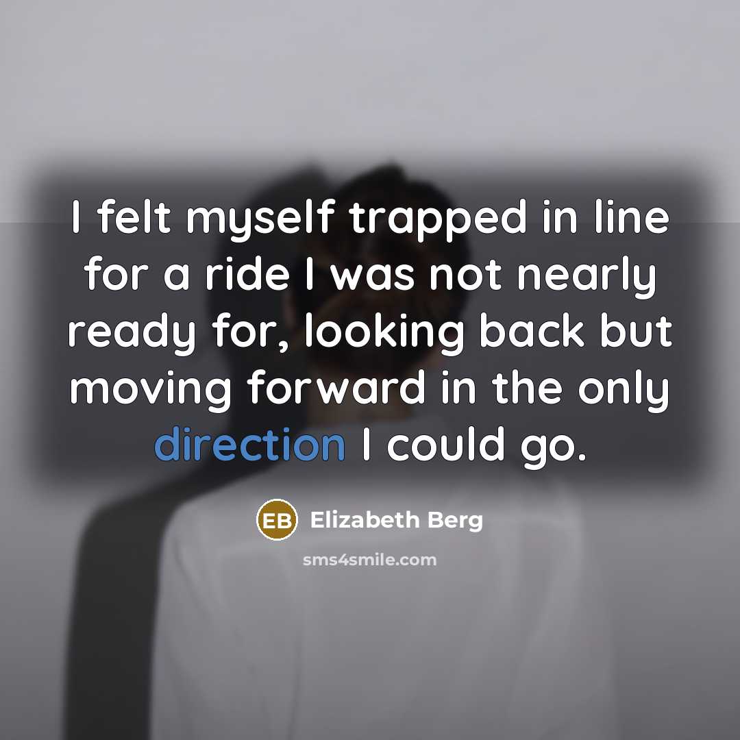 “I felt myself trapped in line for a ride I was not nearly ready for, looking back but moving forward in the only direction I could go.” quote by Elizabeth Berg