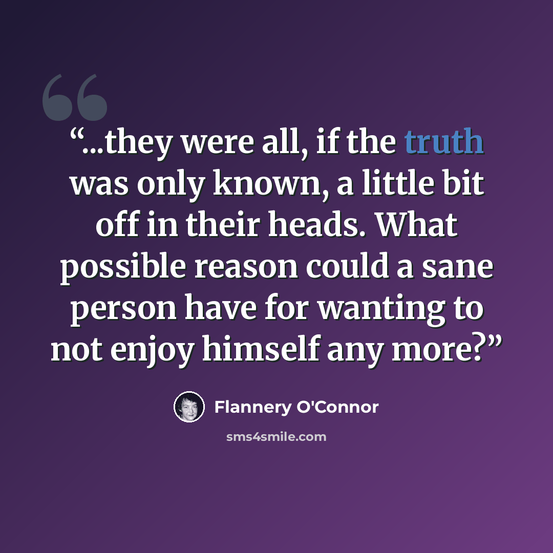 “...they were all, if the truth was only known, a little bit off in their heads. What possible reason could a sane person have for wanting to not enjoy himself any more?” quote by Flannery O'Connor