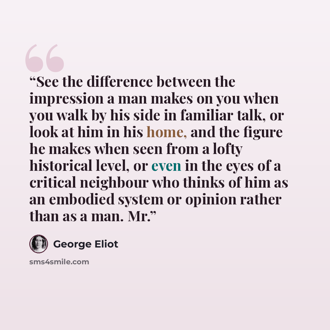 “See the difference between the impression a man makes on you when you walk by his side in familiar talk, or look at him in his home, and the figure he makes when seen from a lofty historical level, or even in the eyes of a critical neighbour who thinks of him as an embodied system or opinion…” quote by George Eliot
