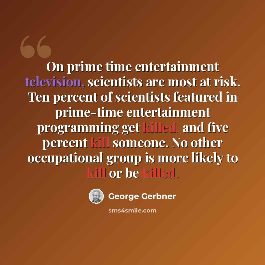 “On prime time entertainment television, scientists are most at risk. Ten percent of scientists featured in prime-time entertainment programming get killed, and five percent kill someone. No other occupational group is more likely to kill or be killed.” quote by George Gerbner
