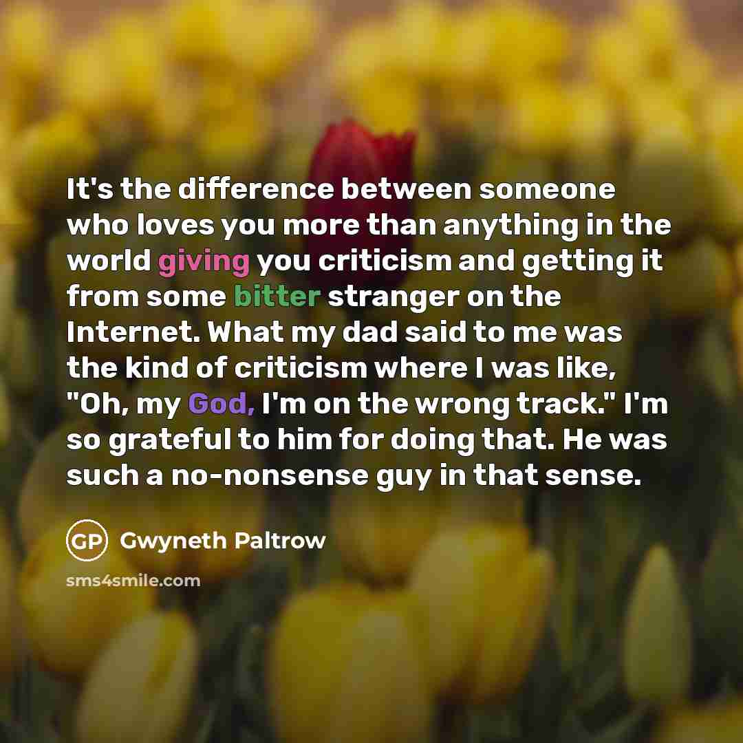 “It's the difference between someone who loves you more than anything in the world giving you criticism and getting it from some bitter stranger on the Internet. What my dad said to me was the kind of criticism where I was like, "Oh, my God, I'm on the wrong track." I'm so grateful to him for doing…” quote by Gwyneth Paltrow