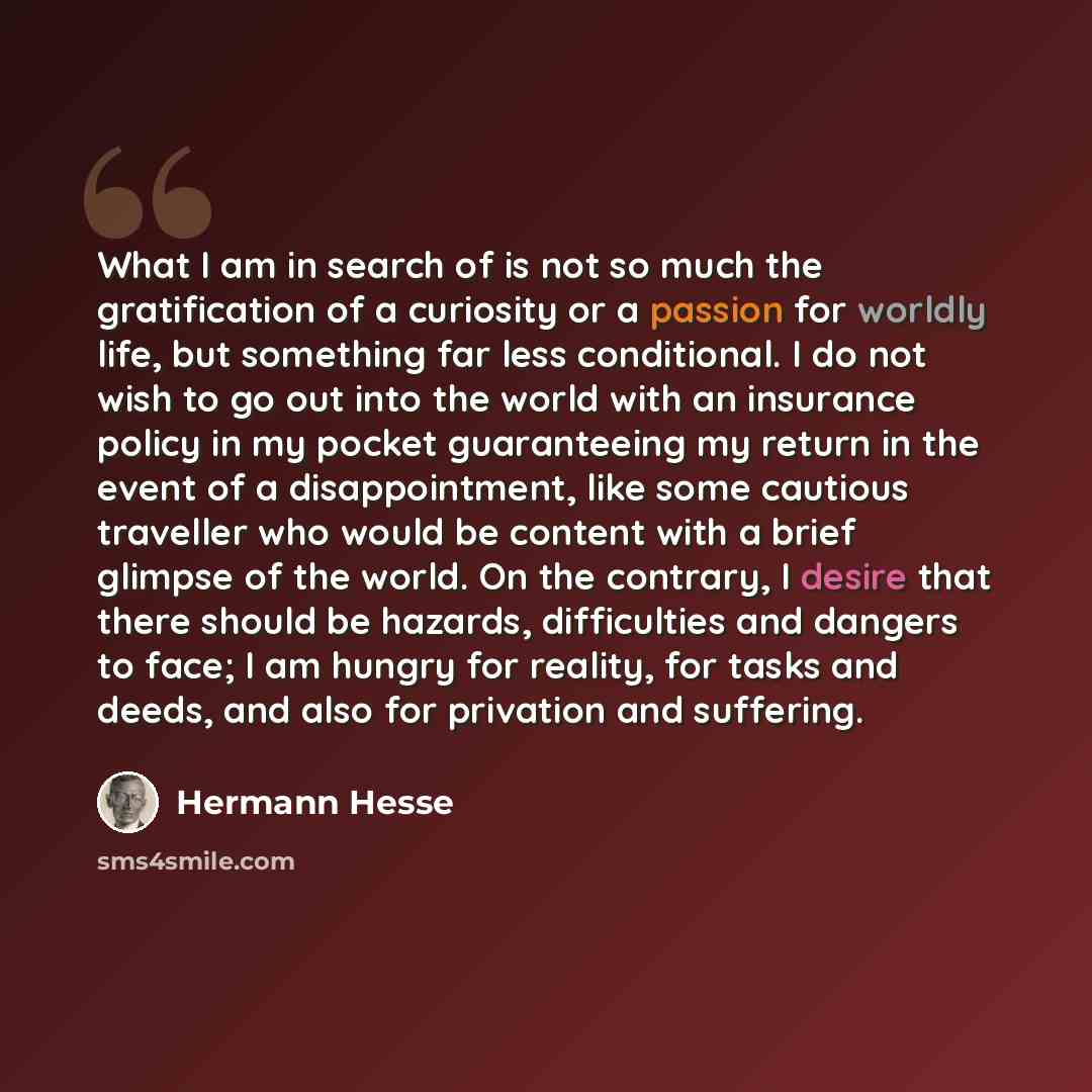 “What I am in search of is not so much the gratification of a curiosity or a passion for worldly life, but something far less conditional. I do not wish to go out into the world with an insurance policy in my pocket guaranteeing my return in the event of a disappointment, like some cautious…” quote by Hermann Hesse