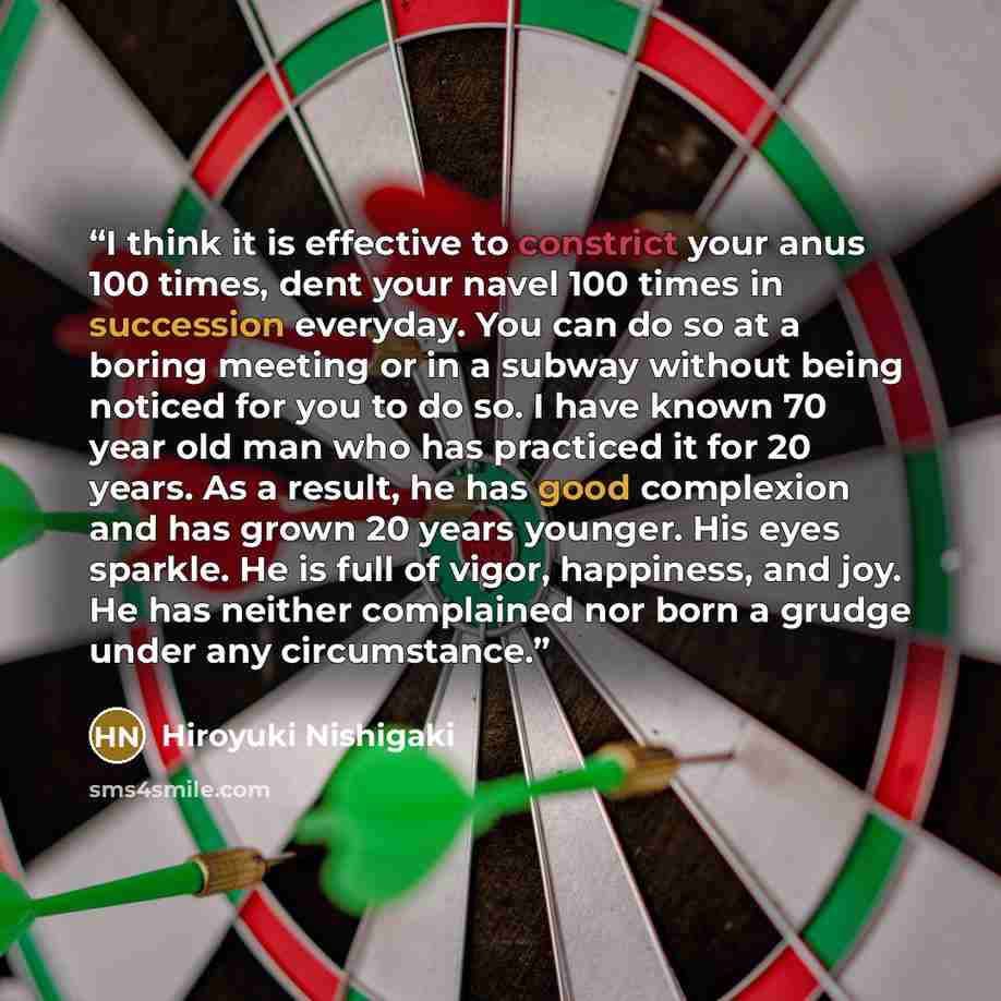 “I think it is effective to constrict your anus 100 times, dent your navel 100 times in succession everyday. You can do so at a boring meeting or in a subway without being noticed for you to do so. I have known 70 year old man who has practiced it for 20 years. As a result, he has good complexion…” quote by Hiroyuki Nishigaki