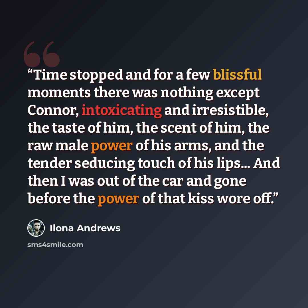 “Time stopped and for a few blissful moments there was nothing except Connor, intoxicating and irresistible, the taste of him, the scent of him, the raw male power of his arms, and the tender seducing touch of his lips... And then I was out of the car and gone before the power of that kiss wore off.” quote by Ilona Andrews