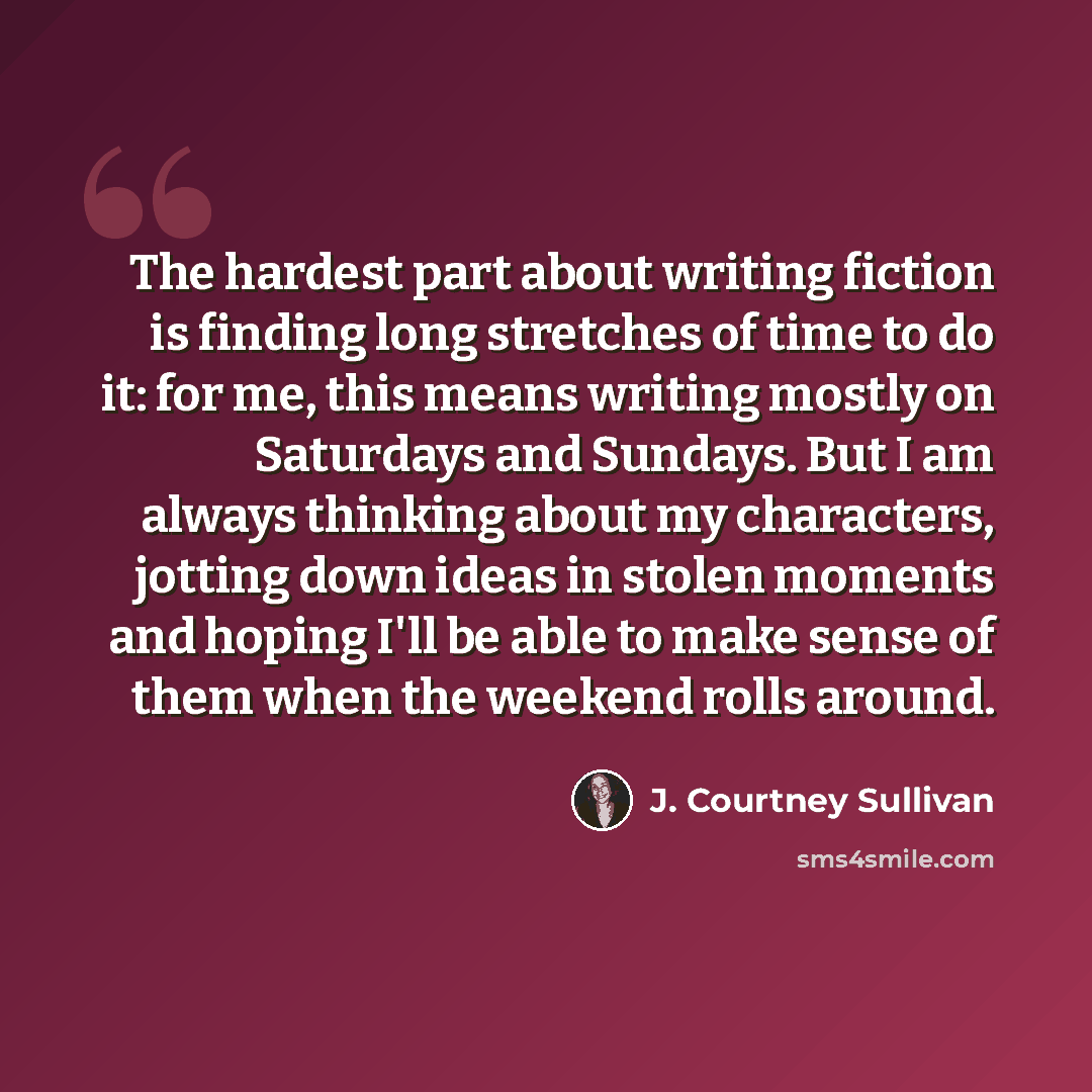 “The hardest part about writing fiction is finding long stretches of time to do it: for me, this means writing mostly on Saturdays and Sundays. But I am always thinking about my characters, jotting down ideas in stolen moments and hoping I'll be able to make sense of them when the weekend rolls…” quote by J. Courtney Sullivan