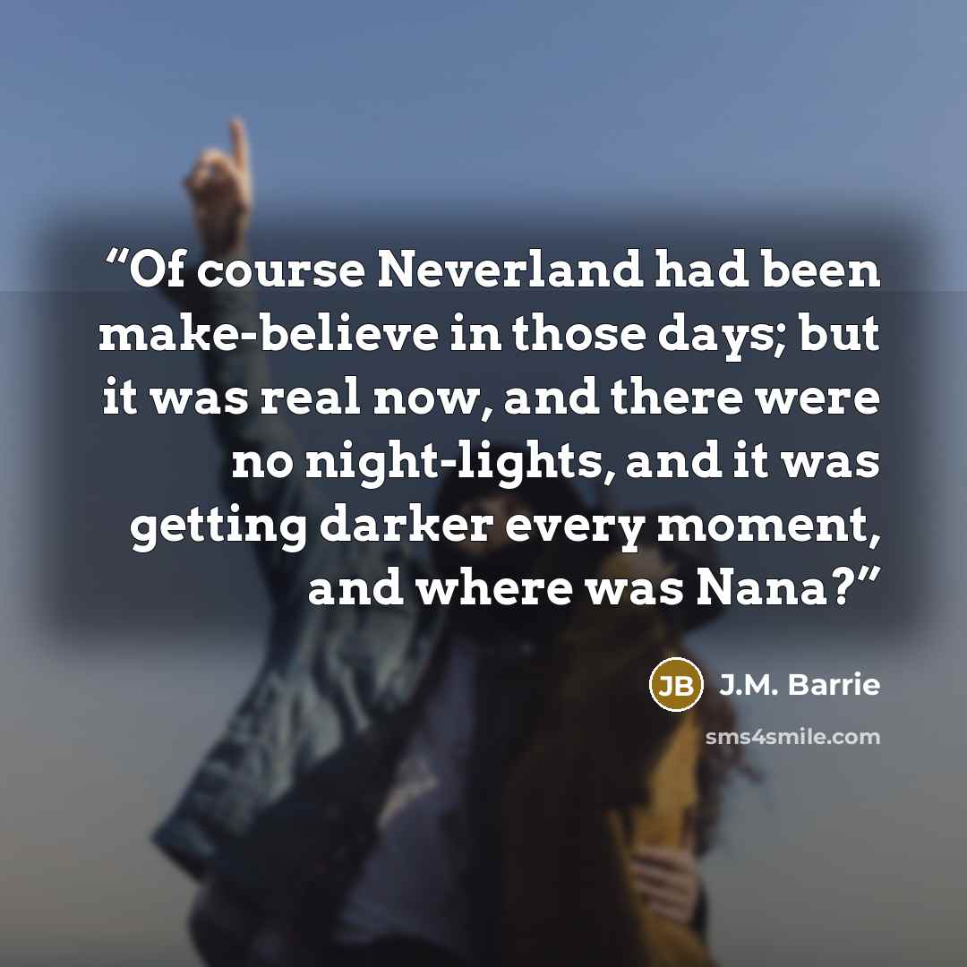 “Of course Neverland had been make-believe in those days; but it was real now, and there were no night-lights, and it was getting darker every moment, and where was Nana?” quote by J.M. Barrie
