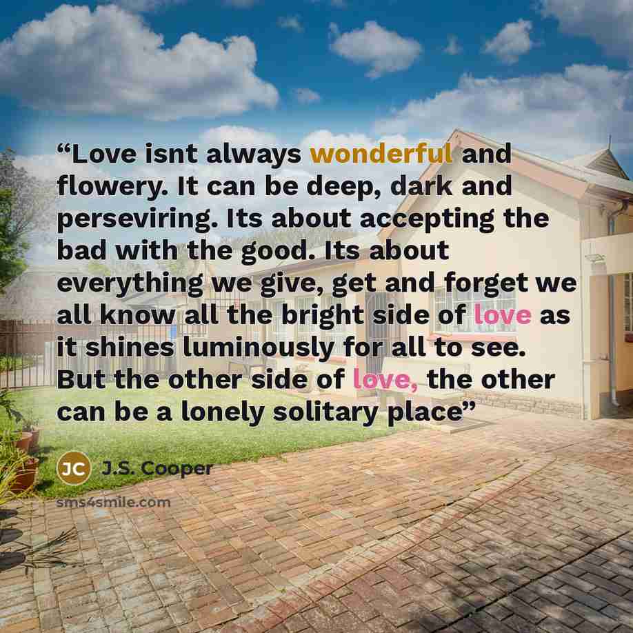 “Love isnt always wonderful and flowery. It can be deep, dark and perseviring. Its about accepting the bad with the good. Its about everything we give, get and forget we all know all the bright side of love as it shines luminously for all to see. But the other side of love, the other can be a…” quote by J.S. Cooper