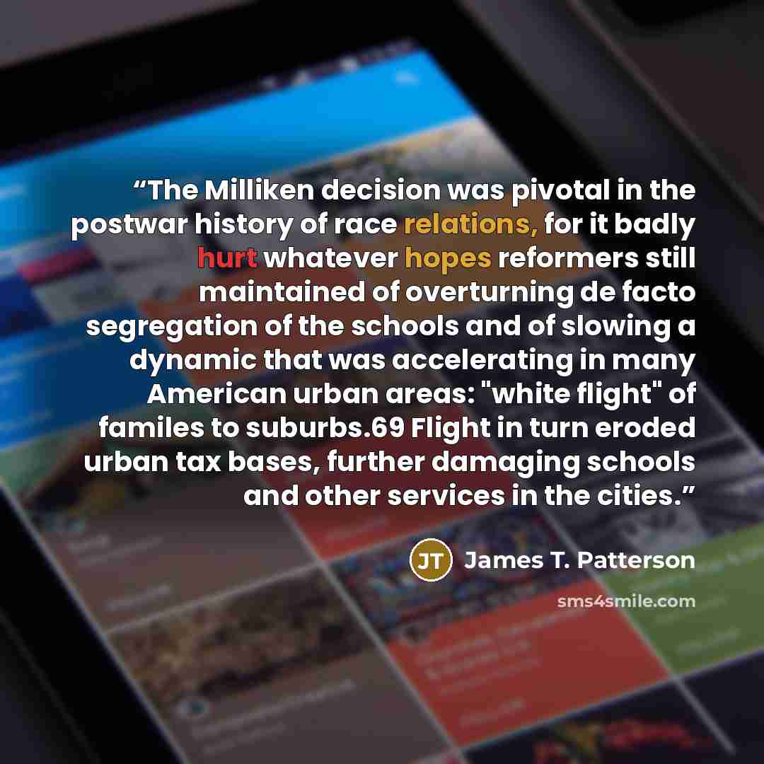 “The Milliken decision was pivotal in the postwar history of race relations, for it badly hurt whatever hopes reformers still maintained of overturning de facto segregation of the schools and of slowing a dynamic that was accelerating in many American urban areas: "white flight" of familes to…” quote by James T. Patterson
