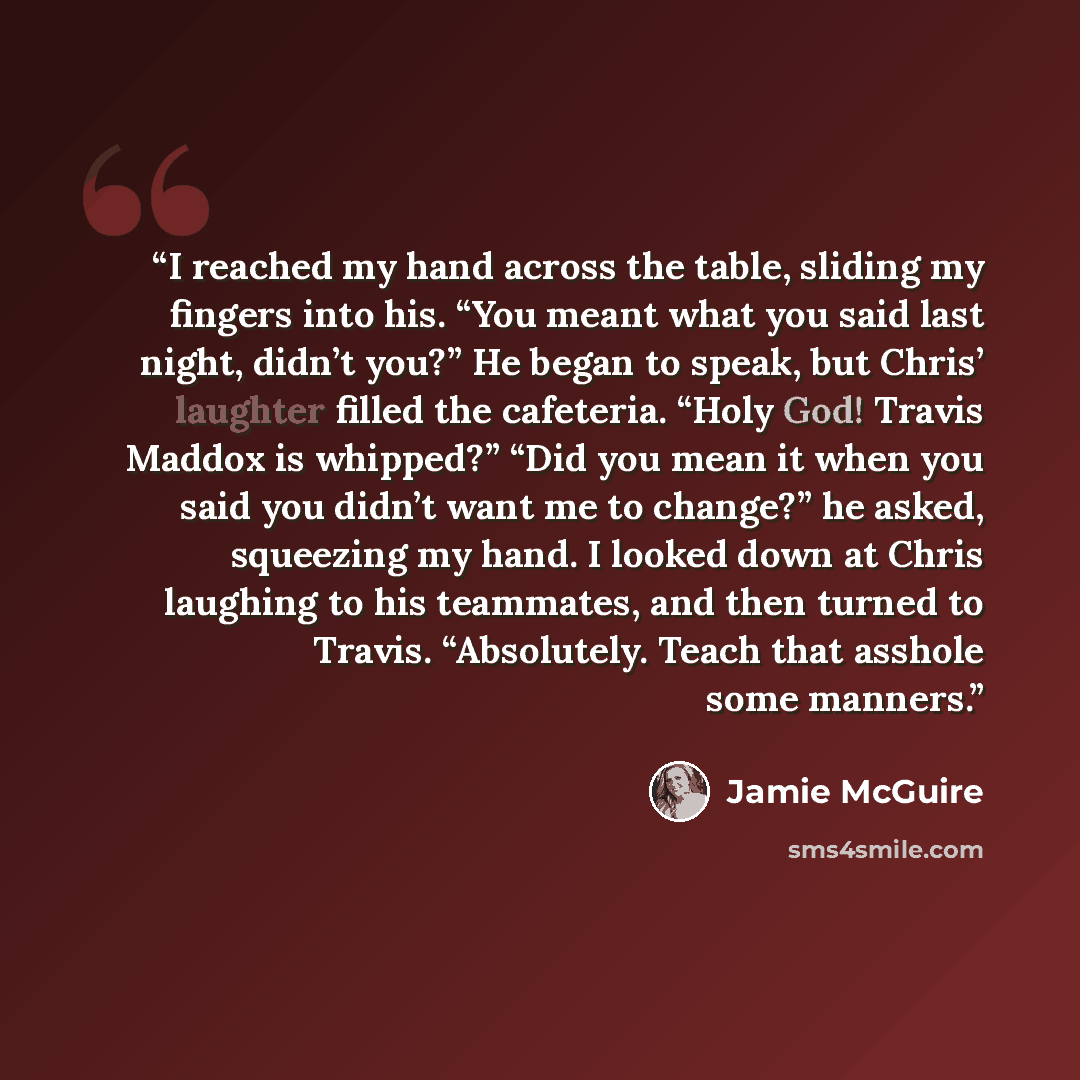 “I reached my hand across the table, sliding my fingers into his. “You meant what you said last night, didn’t you?” He began to speak, but Chris’ laughter filled the cafeteria. “Holy God! Travis Maddox is whipped?” “Did you mean it when you said you didn’t want me to change?” he asked, squeezing my…” quote by Jamie McGuire