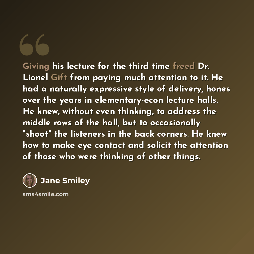 “Giving his lecture for the third time freed Dr. Lionel Gift from paying much attention to it. He had a naturally expressive style of delivery, hones over the years in elementary-econ lecture halls. He knew, without even thinking, to address the middle rows of the hall, but to occasionally "shoot"…” quote by Jane Smiley