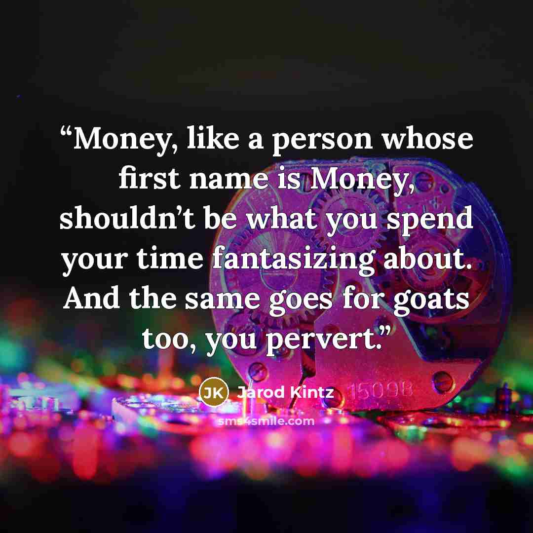 “Money, like a person whose first name is Money, shouldn’t be what you spend your time fantasizing about. And the same goes for goats too, you pervert.” quote by Jarod Kintz