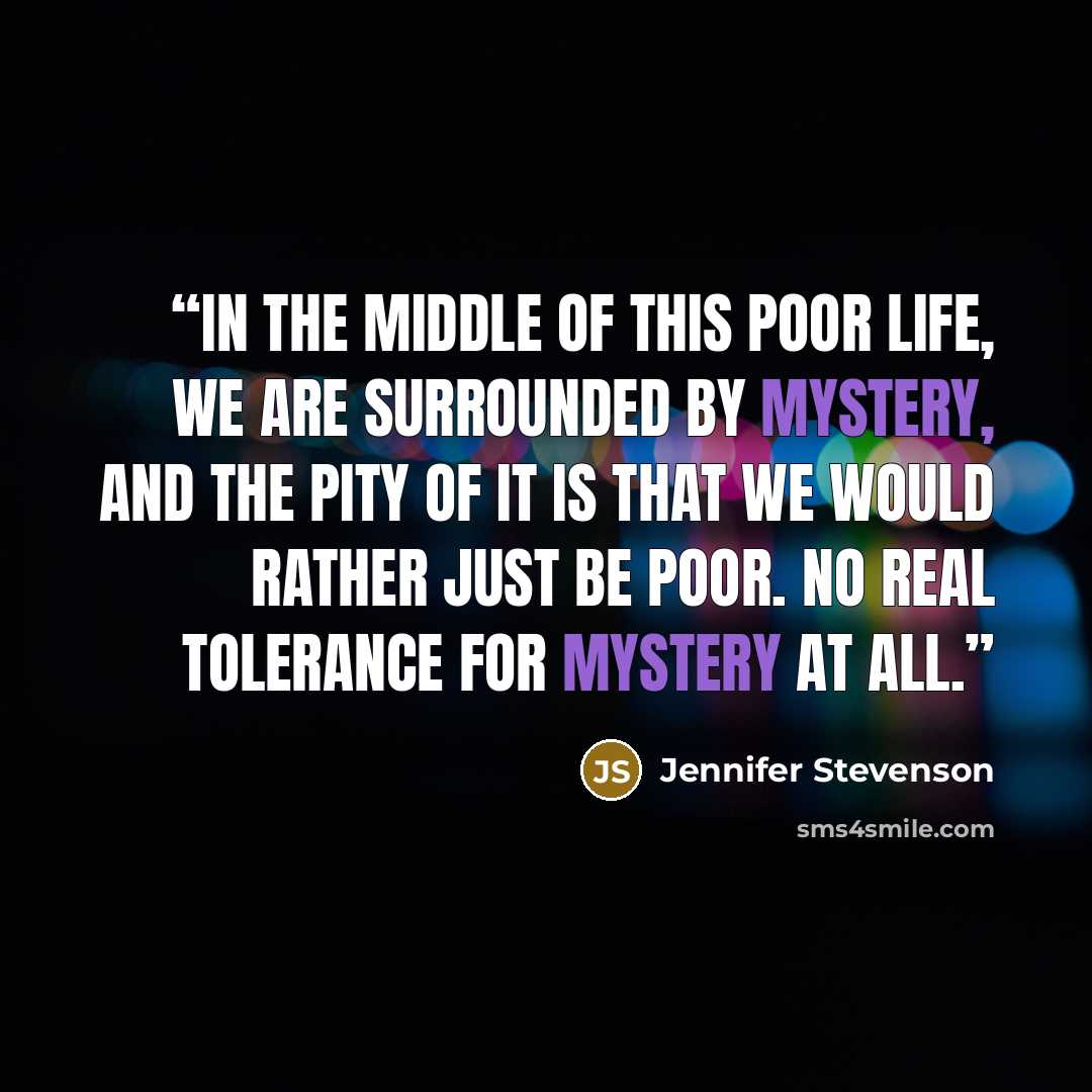 “In the middle of this poor life, we are surrounded by mystery, and the pity of it is that we would rather just be poor. No real tolerance for mystery at all.” quote by Jennifer Stevenson