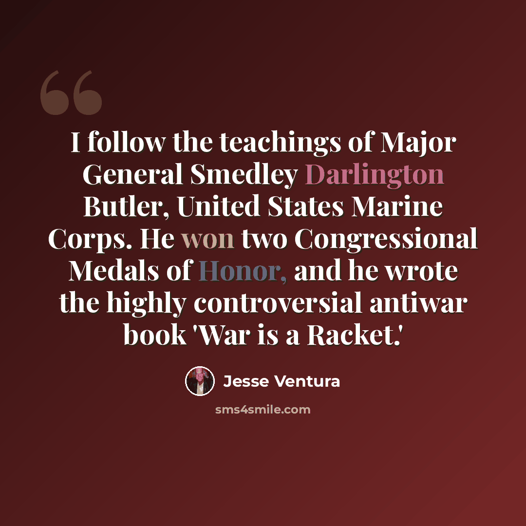 “I follow the teachings of Major General Smedley Darlington Butler, United States Marine Corps. He won two Congressional Medals of Honor, and he wrote the highly controversial antiwar book 'War is a Racket.'” quote by Jesse Ventura