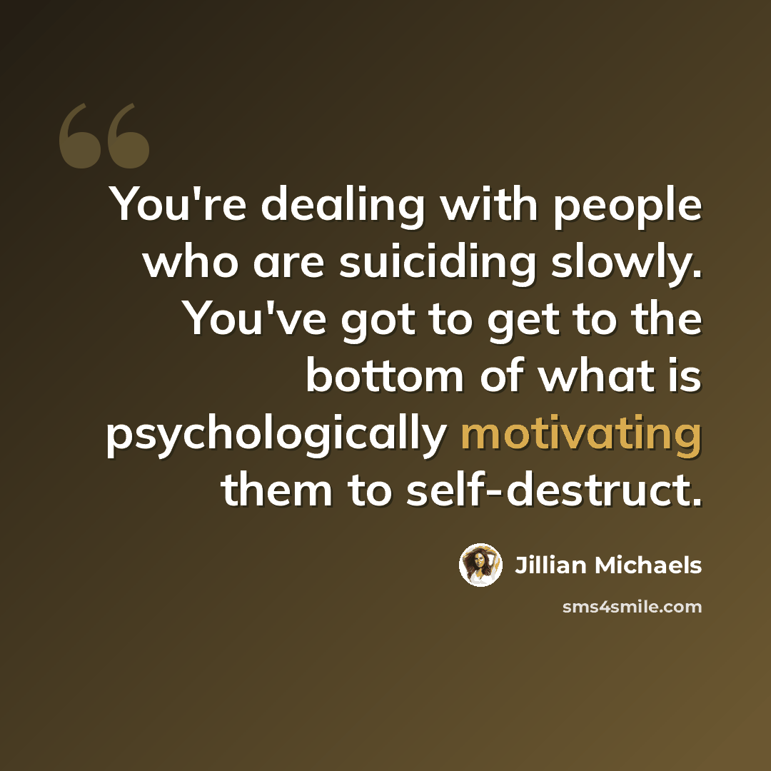 “You're dealing with people who are suiciding slowly. You've got to get to the bottom of what is psychologically motivating them to self-destruct.” quote by Jillian Michaels