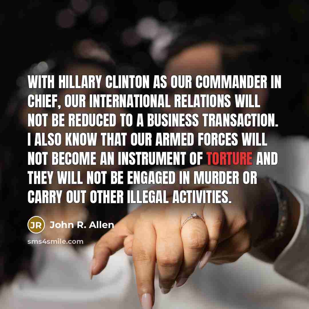“With Hillary Clinton as our commander in chief, our international relations will not be reduced to a business transaction. I also know that our armed forces will not become an instrument of torture and they will not be engaged in murder or carry out other illegal activities.” quote by John R. Allen