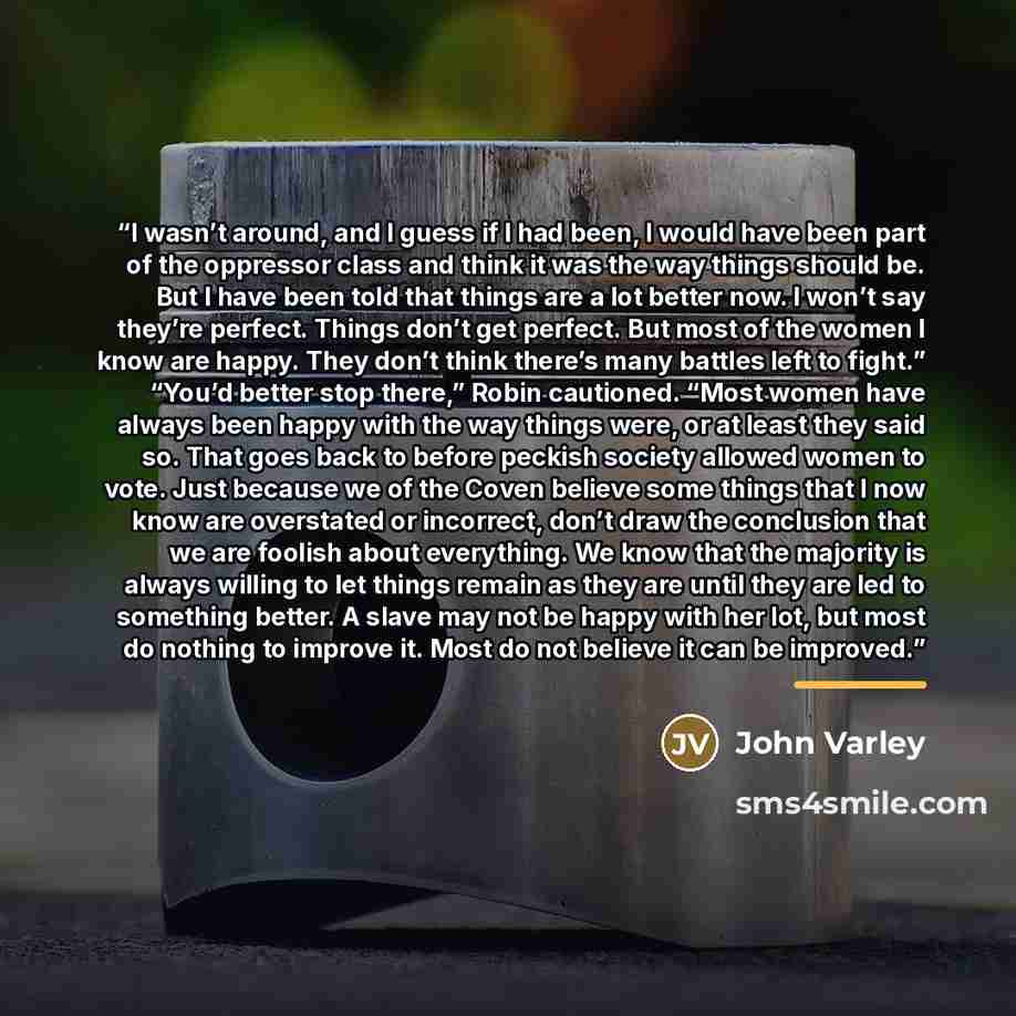 “I wasn’t around, and I guess if I had been, I would have been part of the oppressor class and think it was the way things should be. But I have been told that things are a lot better now. I won’t say they’re perfect. Things don’t get perfect. But most of the women I know are happy. They don’t…” quote by John Varley