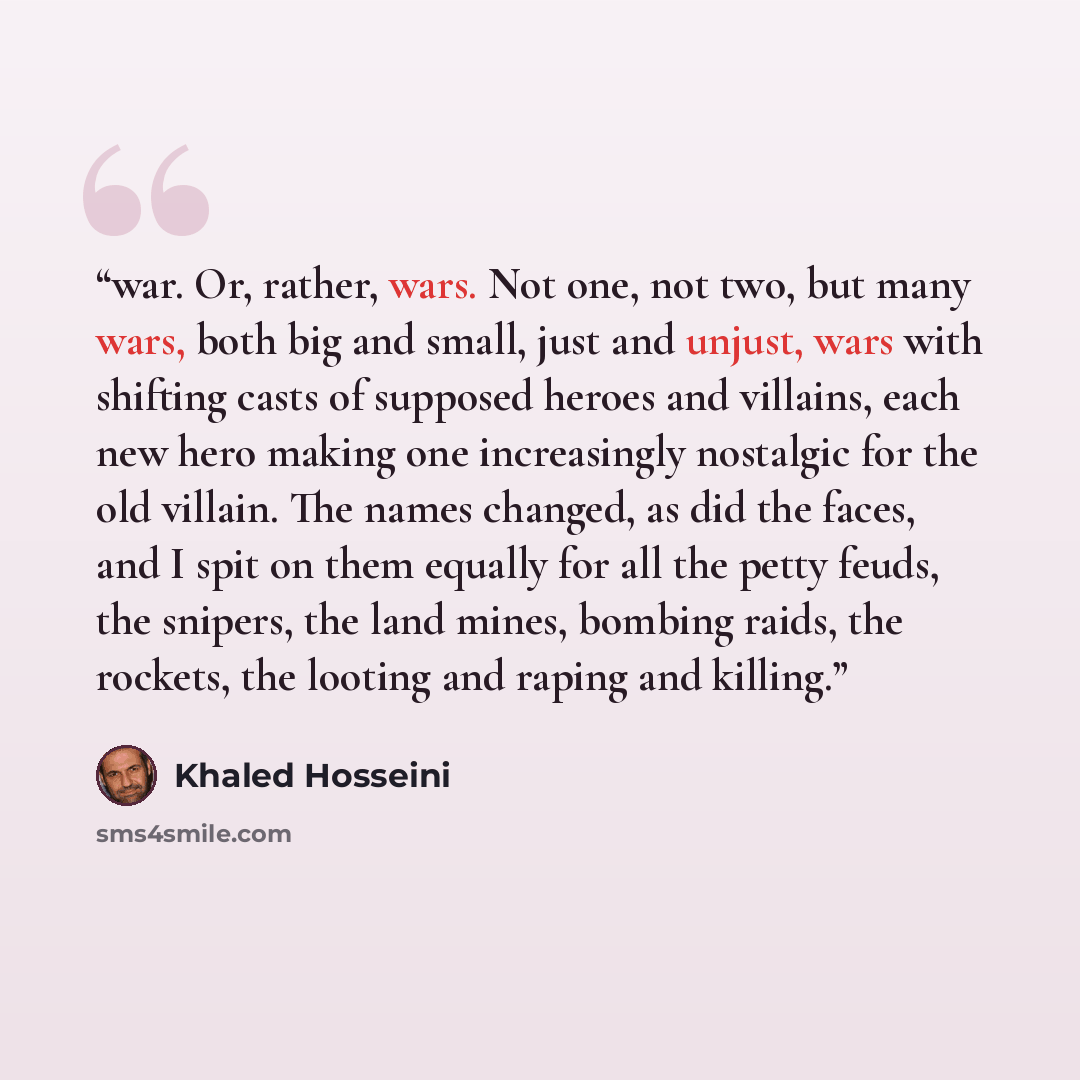 “war. Or, rather, wars. Not one, not two, but many wars, both big and small, just and unjust, wars with shifting casts of supposed heroes and villains, each new hero making one increasingly nostalgic for the old villain. The names changed, as did the faces, and I spit on them equally for all the…” quote by Khaled Hosseini