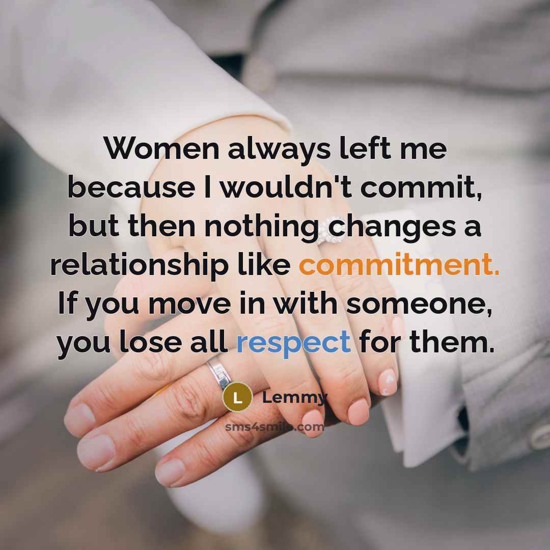 “Women always left me because I wouldn't commit, but then nothing changes a relationship like commitment. If you move in with someone, you lose all respect for them.” quote by Lemmy
