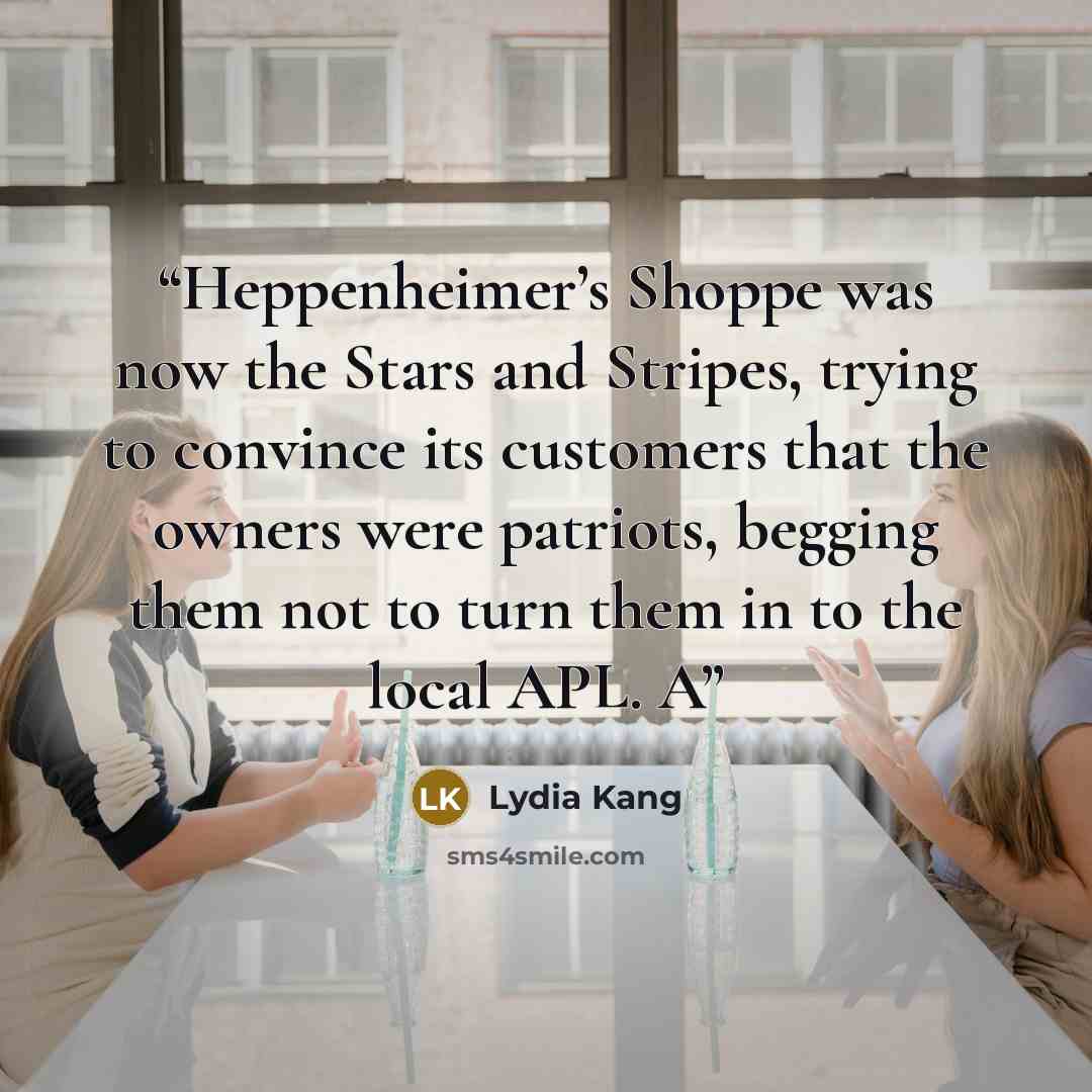 “Heppenheimer’s Shoppe was now the Stars and Stripes, trying to convince its customers that the owners were patriots, begging them not to turn them in to the local APL. A” quote by Lydia Kang