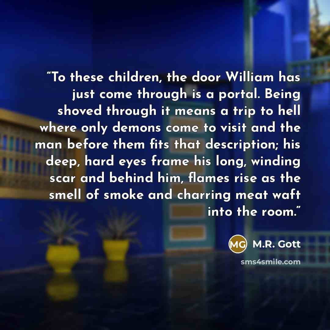 “To these children, the door William has just come through is a portal. Being shoved through it means a trip to hell where only demons come to visit and the man before them fits that description; his deep, hard eyes frame his long, winding scar and behind him, flames rise as the smell of smoke and…” quote by M.R. Gott