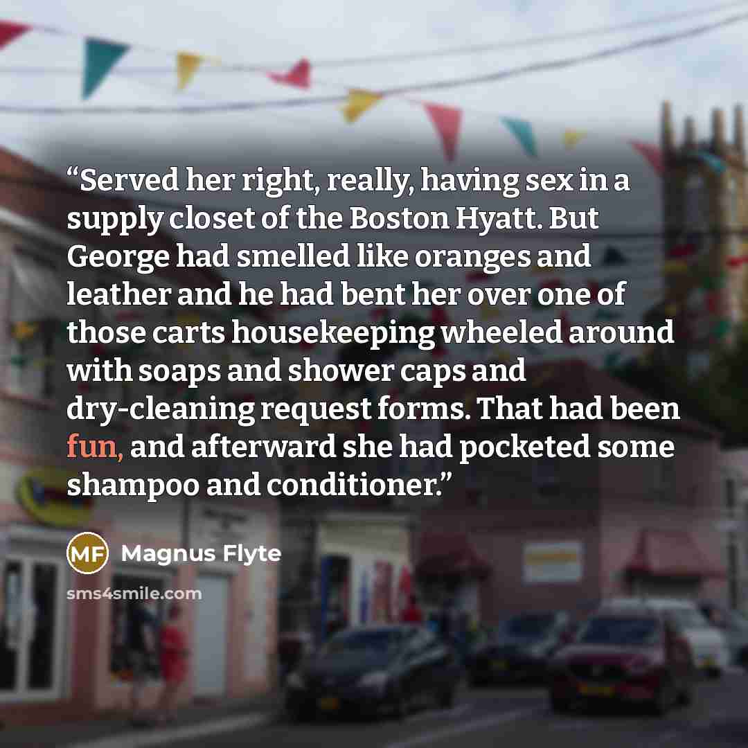 “Served her right, really, having sex in a supply closet of the Boston Hyatt. But George had smelled like oranges and leather and he had bent her over one of those carts housekeeping wheeled around with soaps and shower caps and dry-cleaning request forms. That had been fun, and afterward she had…” quote by Magnus Flyte