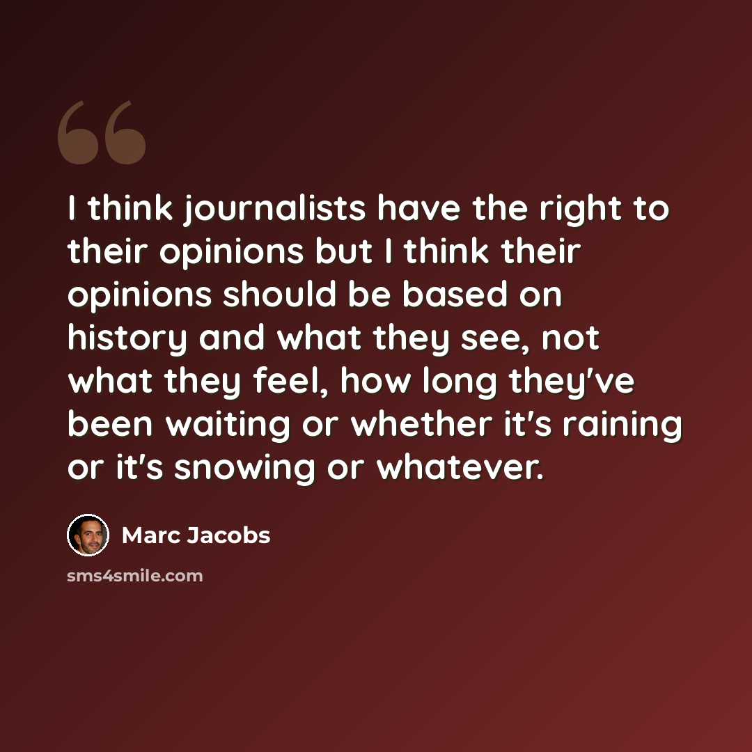“I think journalists have the right to their opinions but I think their opinions should be based on history and what they see, not what they feel, how long they've been waiting or whether it's raining or it's snowing or whatever.” quote by Marc Jacobs