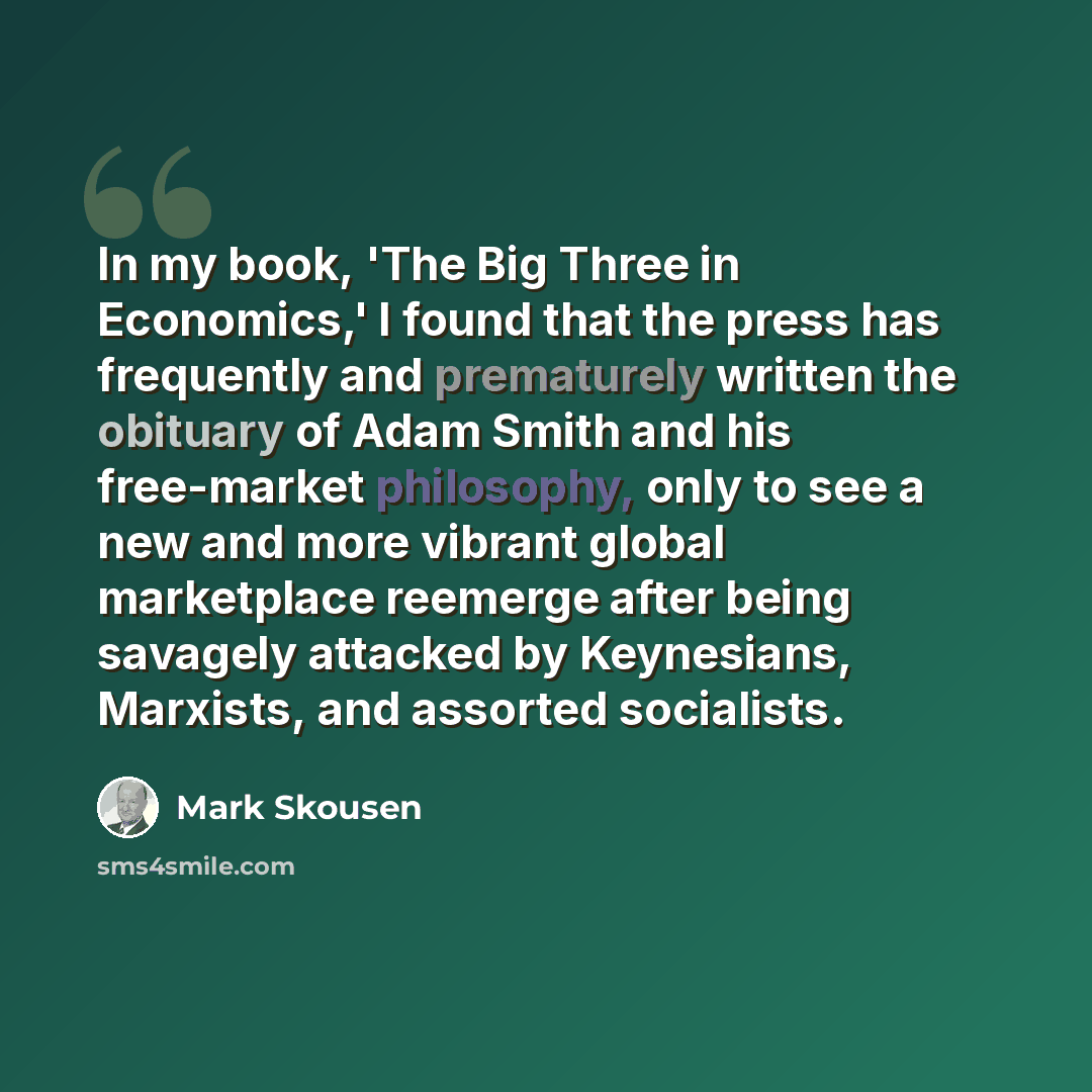 “In my book, 'The Big Three in Economics,' I found that the press has frequently and prematurely written the obituary of Adam Smith and his free-market philosophy, only to see a new and more vibrant global marketplace reemerge after being savagely attacked by Keynesians, Marxists, and assorted…” quote by Mark Skousen