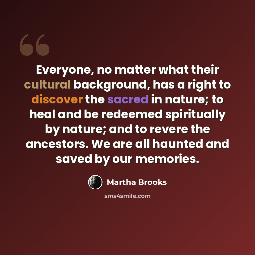 “Everyone, no matter what their cultural background, has a right to discover the sacred in nature; to heal and be redeemed spiritually by nature; and to revere the ancestors. We are all haunted and saved by our memories.” quote by Martha Brooks