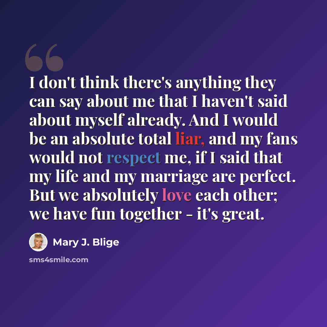 “I don't think there's anything they can say about me that I haven't said about myself already. And I would be an absolute total liar, and my fans would not respect me, if I said that my life and my marriage are perfect. But we absolutely love each other; we have fun together - it's great.” quote by Mary J. Blige
