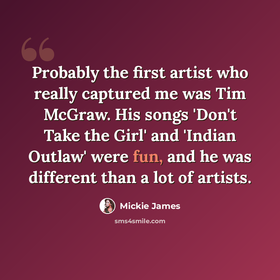 “Probably the first artist who really captured me was Tim McGraw. His songs 'Don't Take the Girl' and 'Indian Outlaw' were fun, and he was different than a lot of artists.” quote by Mickie James