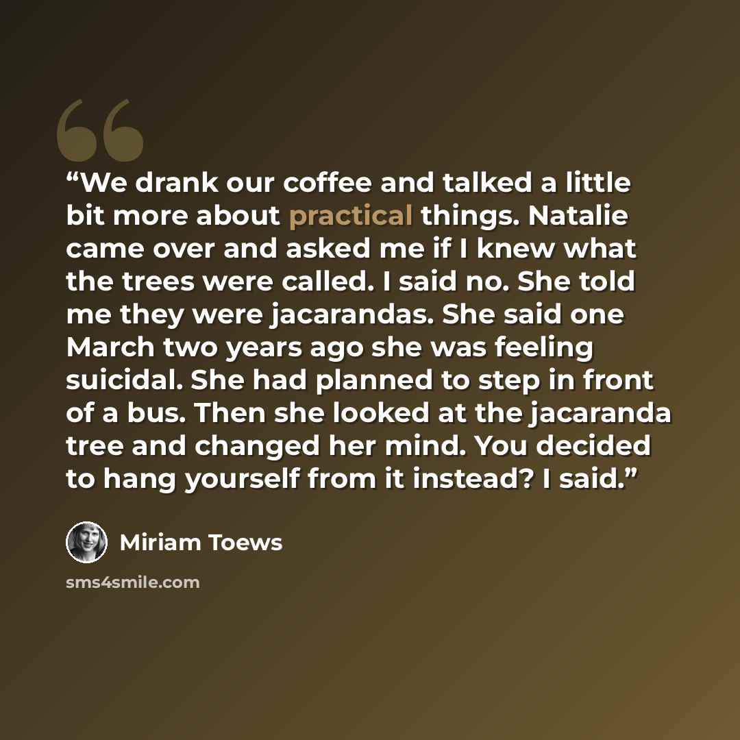 “We drank our coffee and talked a little bit more about practical things. Natalie came over and asked me if I knew what the trees were called. I said no. She told me they were jacarandas. She said one March two years ago she was feeling suicidal. She had planned to step in front of a bus. Then she…” quote by Miriam Toews