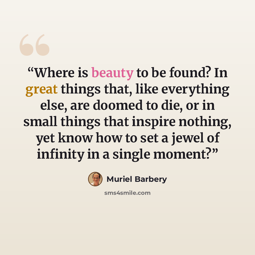 “Where is beauty to be found? In great things that, like everything else, are doomed to die, or in small things that inspire nothing, yet know how to set a jewel of infinity in a single moment?” quote by Muriel Barbery