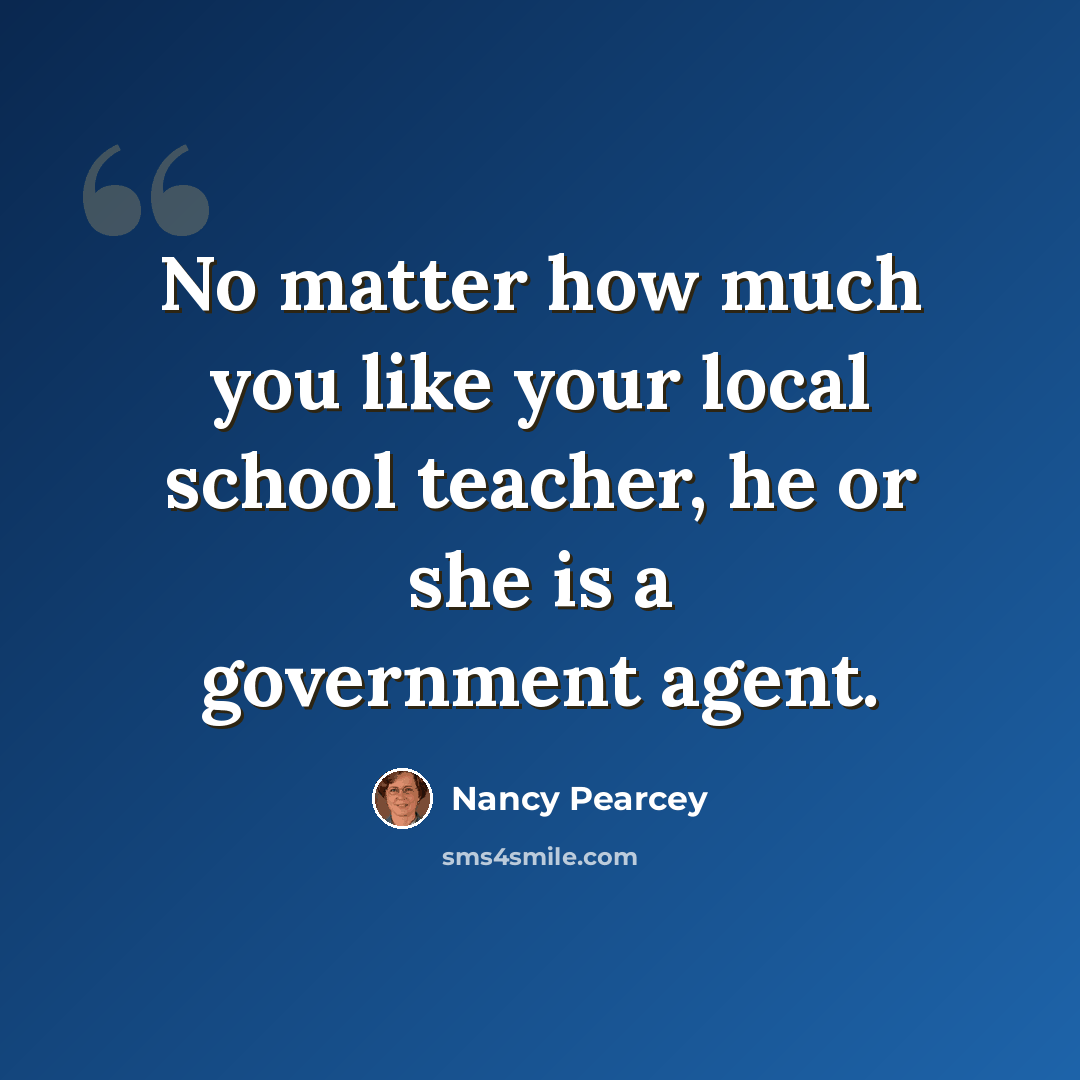 “No matter how much you like your local school teacher, he or she is a government agent.” quote by Nancy Pearcey