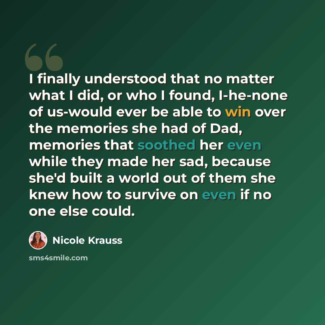 “I finally understood that no matter what I did, or who I found, I-he-none of us-would ever be able to win over the memories she had of Dad, memories that soothed her even while they made her sad, because she'd built a world out of them she knew how to survive on even if no one else could.” quote by Nicole Krauss