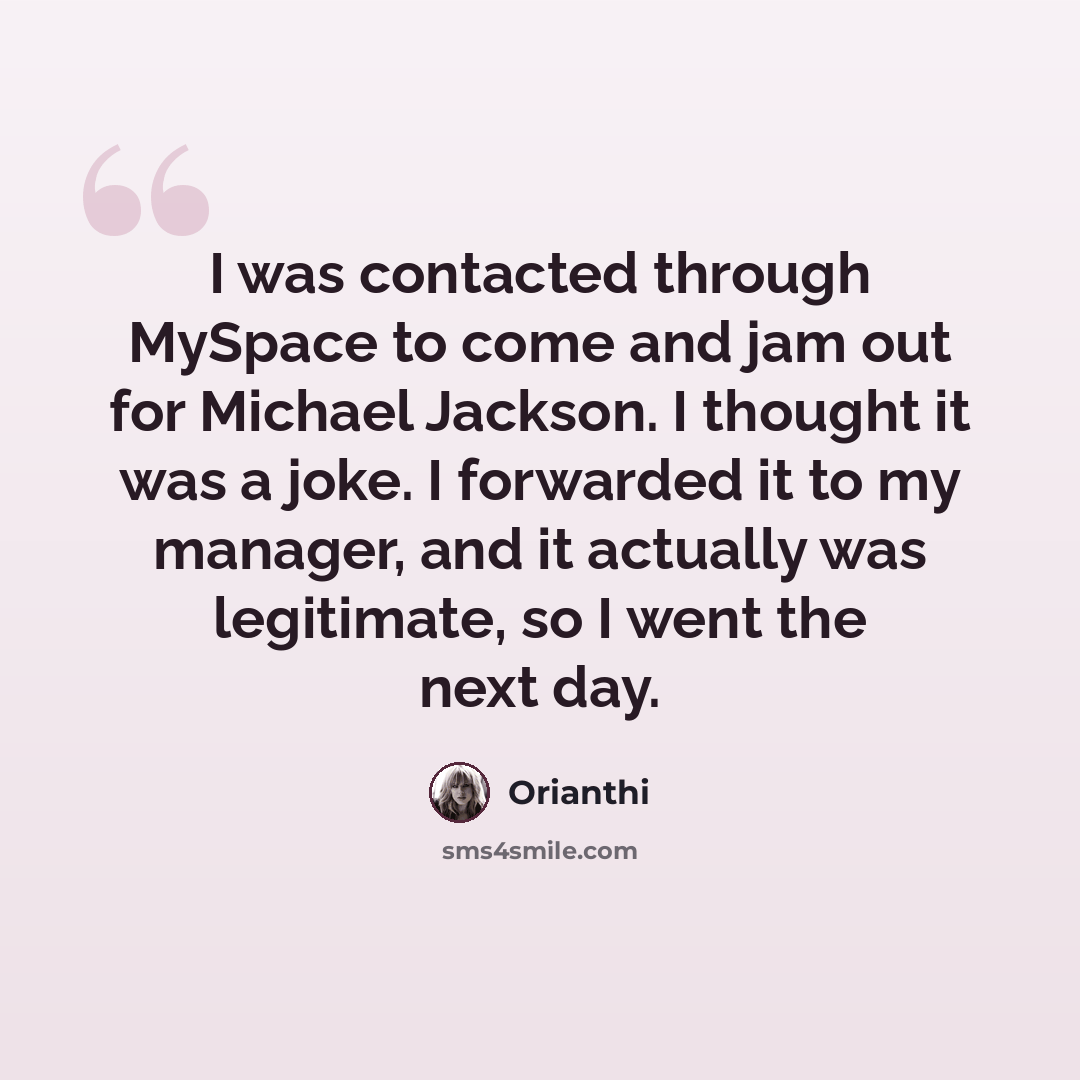 “I was contacted through MySpace to come and jam out for Michael Jackson. I thought it was a joke. I forwarded it to my manager, and it actually was legitimate, so I went the next day.” quote by Orianthi