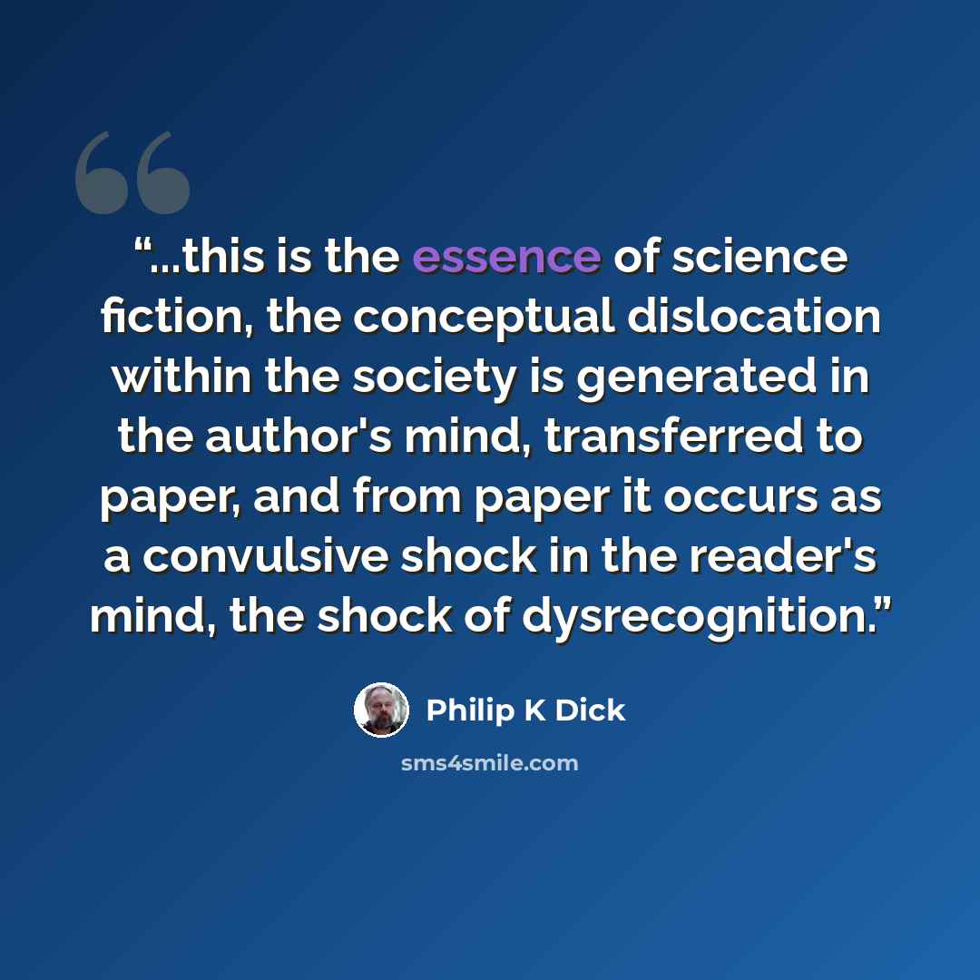 “...this is the essence of science fiction, the conceptual dislocation within the society is generated in the author's mind, transferred to paper, and from paper it occurs as a convulsive shock in the reader's mind, the shock of dysrecognition.” quote by Philip K Dick
