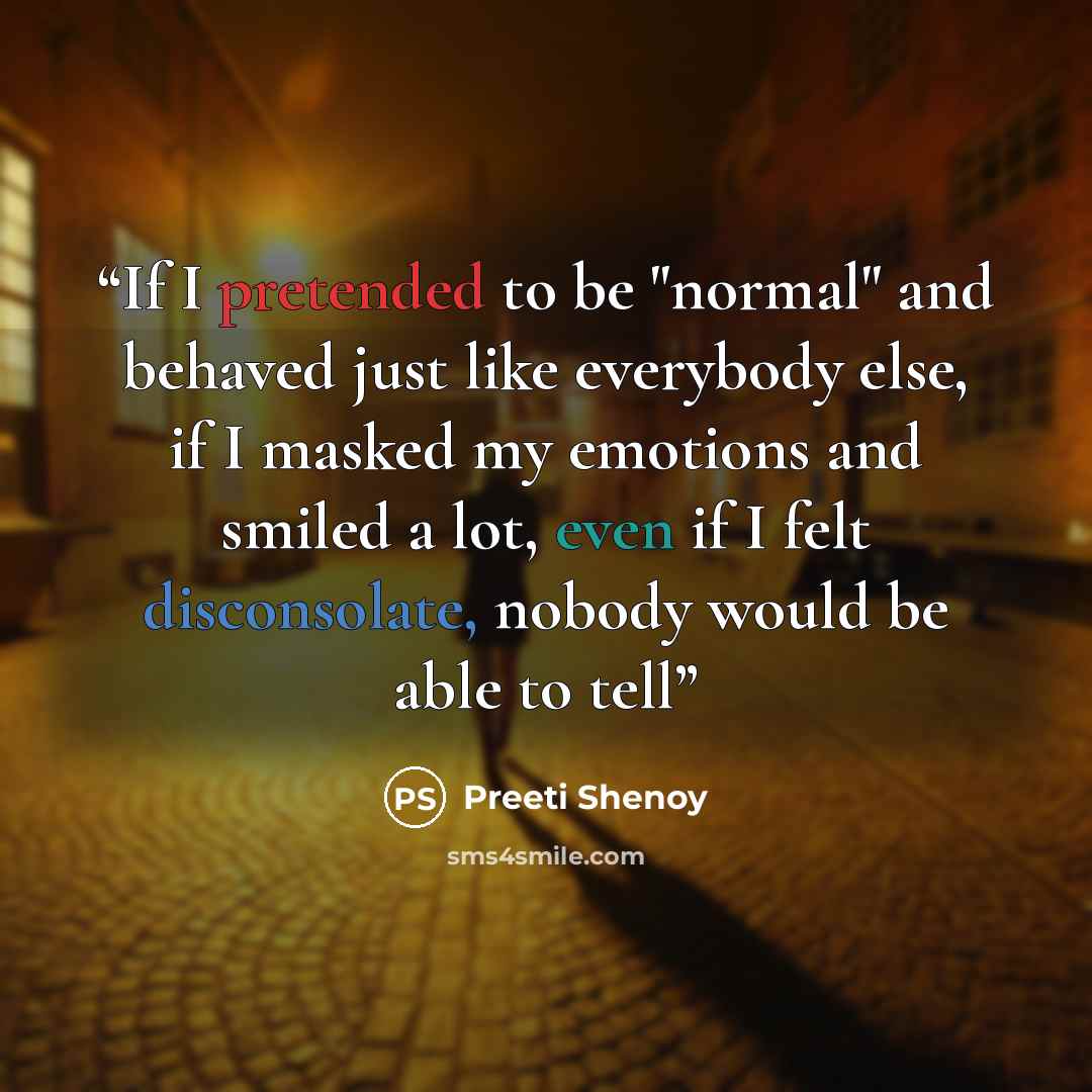 “If I pretended to be "normal" and behaved just like everybody else, if I masked my emotions and smiled a lot, even if I felt disconsolate, nobody would be able to tell” quote by Preeti Shenoy